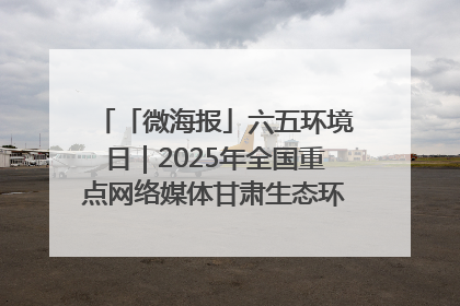 「微海报」六五环境日｜2025年全国重点网络媒体甘肃生态环保行走进凉州区