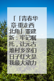 「青春华章·重走西北角」董建新：牢记嘱托，让元古堆村乡亲们日子红火是我最大动力！
