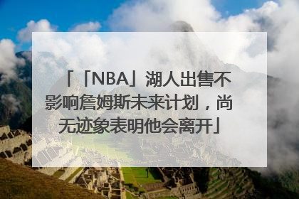 「NBA」湖人出售不影响詹姆斯未来计划，尚无迹象表明他会离开
