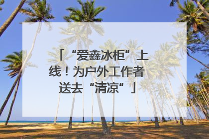 “爱鑫冰柜”上线！为户外工作者送去“清凉”