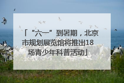 “六一”到暑期，北京市规划展览馆将推出18场青少年科普活动