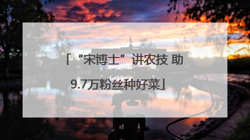 “宋博士”讲农技 助9.7万粉丝种好菜