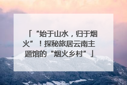 “始于山水，归于烟火”！探秘旅居云南主题馆的“烟火乡村”