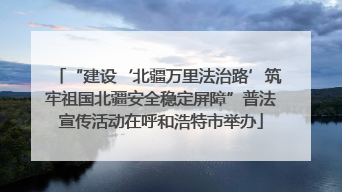 “建设‘北疆万里法治路’筑牢祖国北疆安全稳定屏障”普法宣传活动在呼和浩特市举办