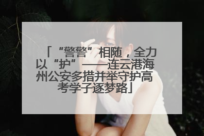 “警警”相随，全力以“护”——连云港海州公安多措并举守护高考学子逐梦路