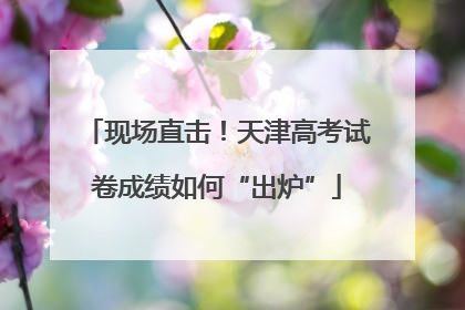 现场直击！天津高考试卷成绩如何“出炉”