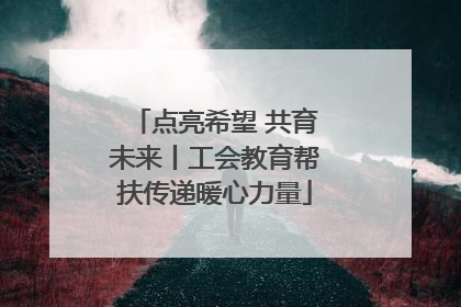 点亮希望 共育未来丨工会教育帮扶传递暖心力量