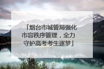 烟台市城管局强化市容秩序管理，全力守护高考考生逐梦