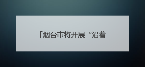 烟台市将开展“沿着黄河遇见海，跟着考卷游烟台”主题活动