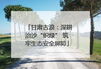 甘肃古浪：深耕治沙“织绿” 筑牢生态安全屏障