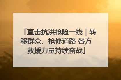 直击抗洪抢险一线｜转移群众、抢修道路 各方救援力量持续奋战