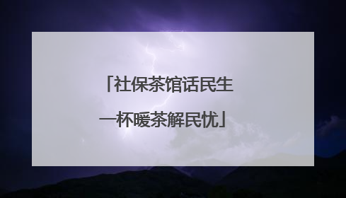 社保茶馆话民生 一杯暖茶解民忧