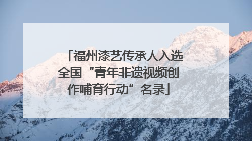 福州漆艺传承人入选全国“青年非遗视频创作哺育行动”名录