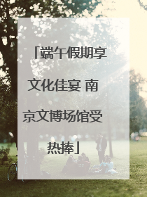 端午假期享文化佳宴 南京文博场馆受热捧