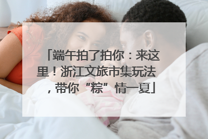 端午拍了拍你：来这里！浙江文旅市集玩法，带你“粽”情一夏