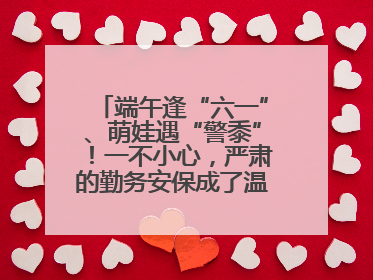 端午逢“六一”、萌娃遇“警黍”！一不小心，严肃的勤务安保成了温情的节日互动