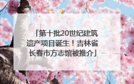 第十批20世纪建筑遗产项目诞生！吉林省长春市方志馆被推介