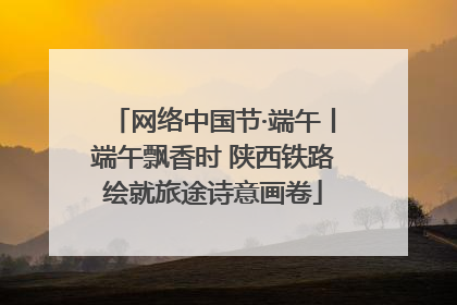 网络中国节·端午丨端午飘香时 陕西铁路绘就旅途诗意画卷