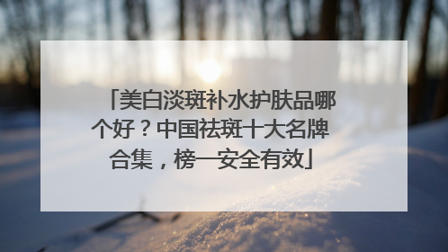 美白淡斑补水护肤品哪个好？中国祛斑十大名牌合集，榜一安全有效