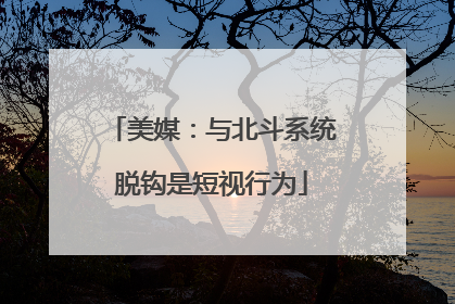 美媒：与北斗系统脱钩是短视行为