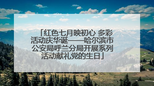 红色七月映初心 多彩活动庆华诞——哈尔滨市公安局呼兰分局开展系列活动献礼党的生日