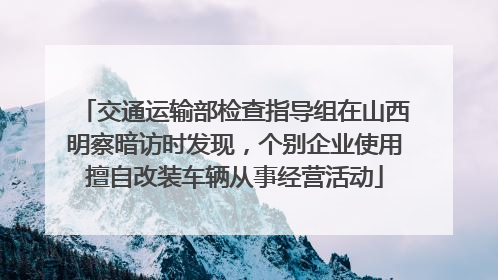 交通运输部检查指导组在山西明察暗访时发现，个别企业使用擅自改装车辆从事经营活动