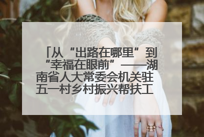 从“出路在哪里”到“幸福在眼前”——湖南省人大常委会机关驻五一村乡村振兴帮扶工作队书写振兴答卷