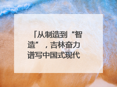 从制造到“智造”，吉林奋力谱写中国式现代化新篇章