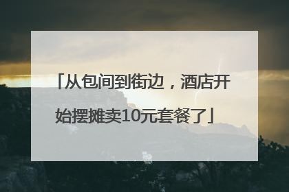 从包间到街边，酒店开始摆摊卖10元套餐了