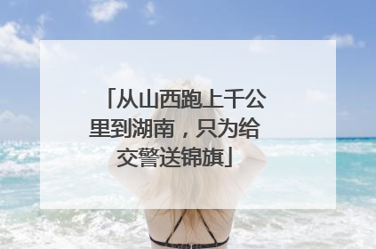 从山西跑上千公里到湖南，只为给交警送锦旗