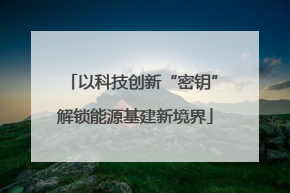 以科技创新“密钥”解锁能源基建新境界