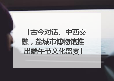 古今对话、中西交融，盐城市博物馆推出端午节文化盛宴