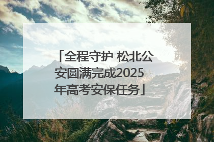 全程守护 松北公安圆满完成2025年高考安保任务