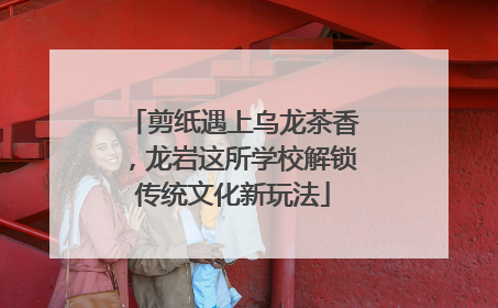 剪纸遇上乌龙茶香，龙岩这所学校解锁传统文化新玩法