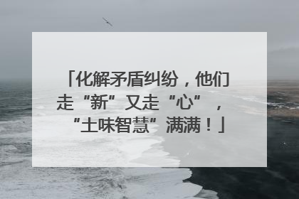 化解矛盾纠纷，他们走“新”又走“心”，“土味智慧”满满！