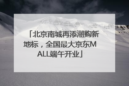 北京南城再添潮购新地标，全国最大京东MALL端午开业