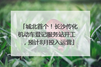 城北首个！长沙传化机动车登记服务站开工，预计8月投入运营