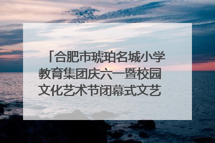 合肥市琥珀名城小学教育集团庆六一暨校园文化艺术节闭幕式文艺汇演圆满举行