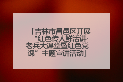 吉林市昌邑区开展“红色传人鲜活讲·老兵大课堂暨红色党课”主题宣讲活动
