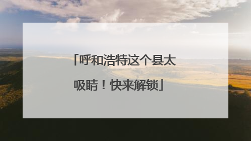 呼和浩特这个县太吸睛！快来解锁