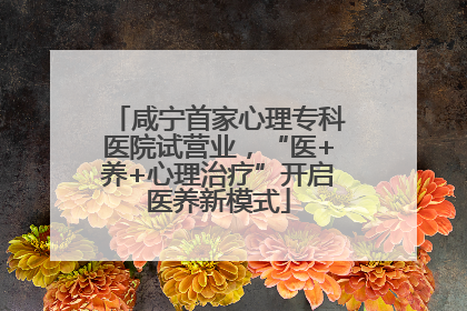 咸宁首家心理专科医院试营业，“医+养+心理治疗”开启医养新模式