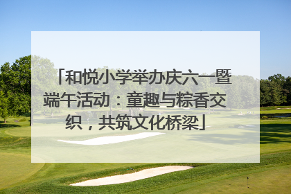 和悦小学举办庆六一暨端午活动：童趣与粽香交织，共筑文化桥梁