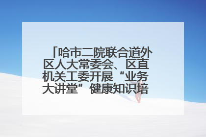 哈市二院联合道外区人大常委会、区直机关工委开展“业务大讲堂”健康知识培训暨大型义诊活动