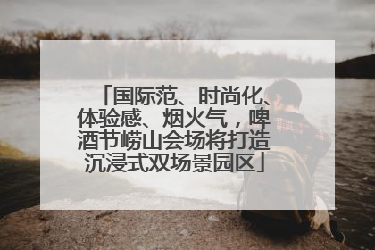 国际范、时尚化、体验感、烟火气，啤酒节崂山会场将打造沉浸式双场景园区