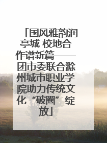 国风雅韵润亭城 校地合作谱新篇——团市委联合滁州城市职业学院助力传统文化“破圈”绽放