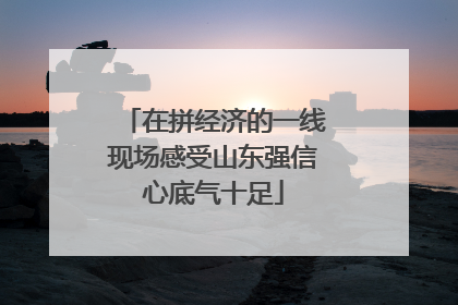 在拼经济的一线现场感受山东强信心底气十足