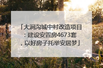 大涧沟城中村改造项目：建设安置房4673套，以好房子托举安居梦