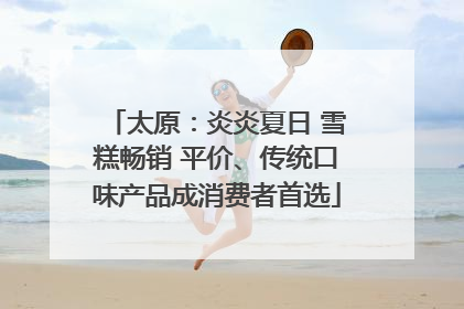 太原：炎炎夏日 雪糕畅销 平价、传统口味产品成消费者首选