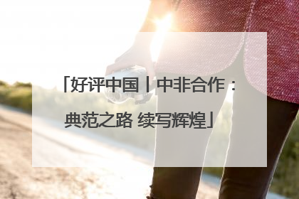 好评中国丨中非合作：典范之路 续写辉煌