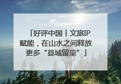 好评中国丨文旅IP赋能，在山水之间释放更多“县域留量”